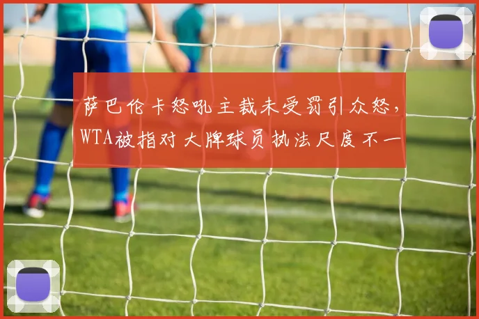 萨巴伦卡怒吼主裁未受罚引众怒，WTA被指对大牌球员执法尺度不一