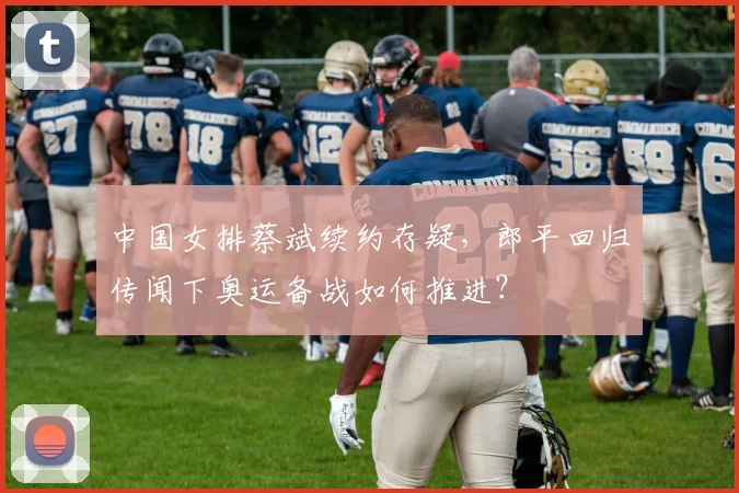 中国女排蔡斌续约存疑，郎平回归传闻下奥运备战如何推进？