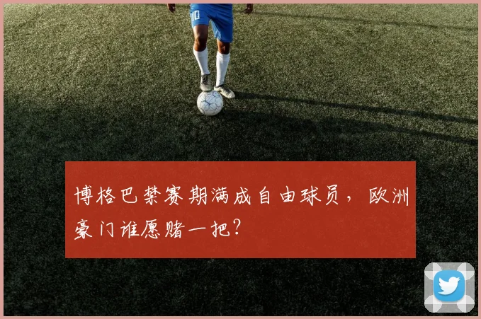 博格巴禁赛期满成自由球员，欧洲豪门谁愿赌一把？
