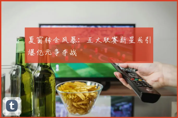 夏窗转会风暴：五大联赛新星或引爆亿元争夺战